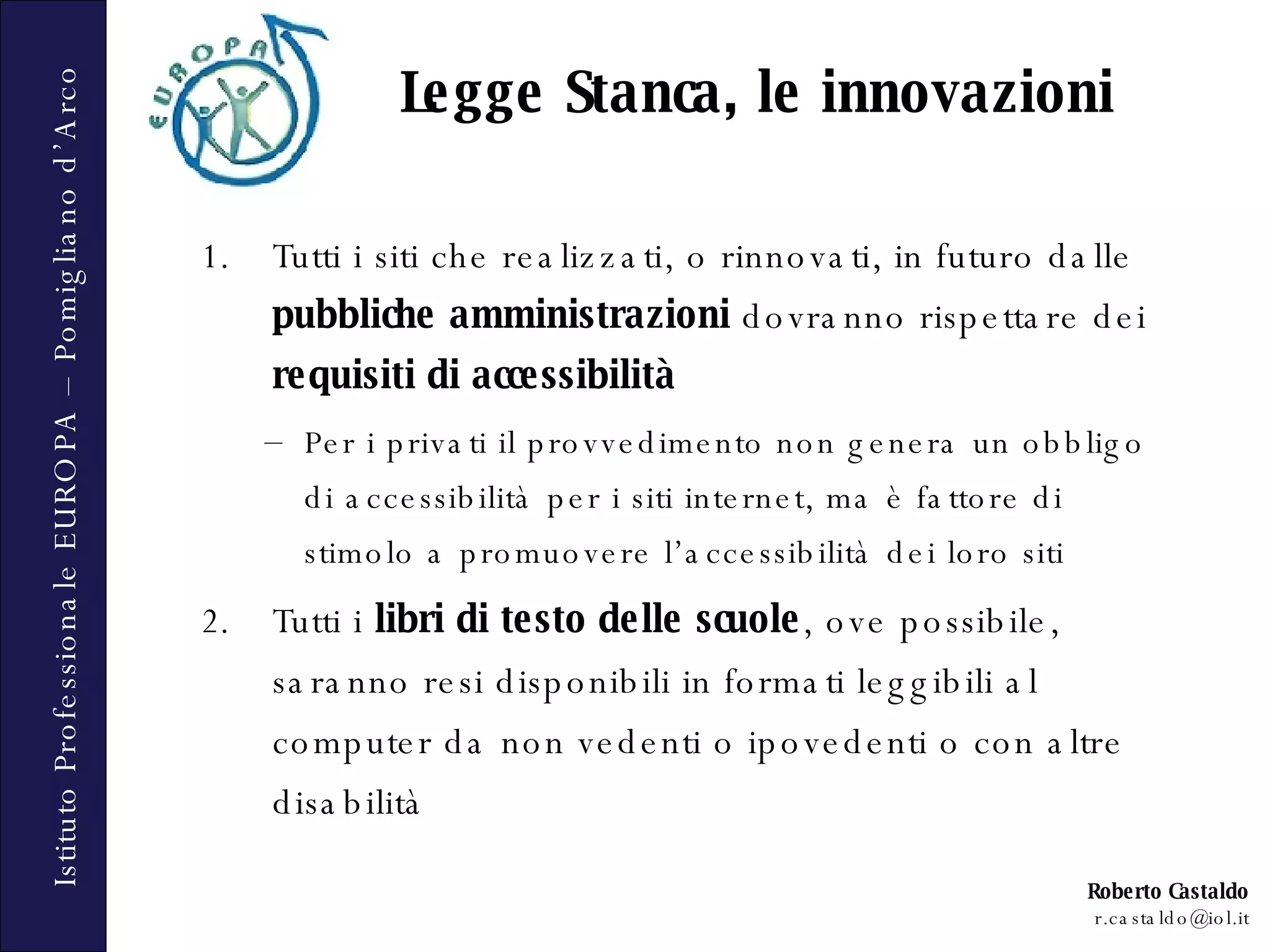 Tutti i siti che realizzati, o rinnovati, in futuro dalle  pubbliche amministrazioni  dovranno rispettare dei  requisiti di accessibilità Per i privati il provvedimento non genera un obbligo di accessibilità per i siti internet, ma è fattore di stimolo a promuovere l’accessibilità dei loro siti Tutti i  libri di testo delle scuole , ove possibile, saranno resi disponibili in formati leggibili al computer da non vedenti o ipovedenti o con altre disabilità Legge Stanca, le innovazioni 
