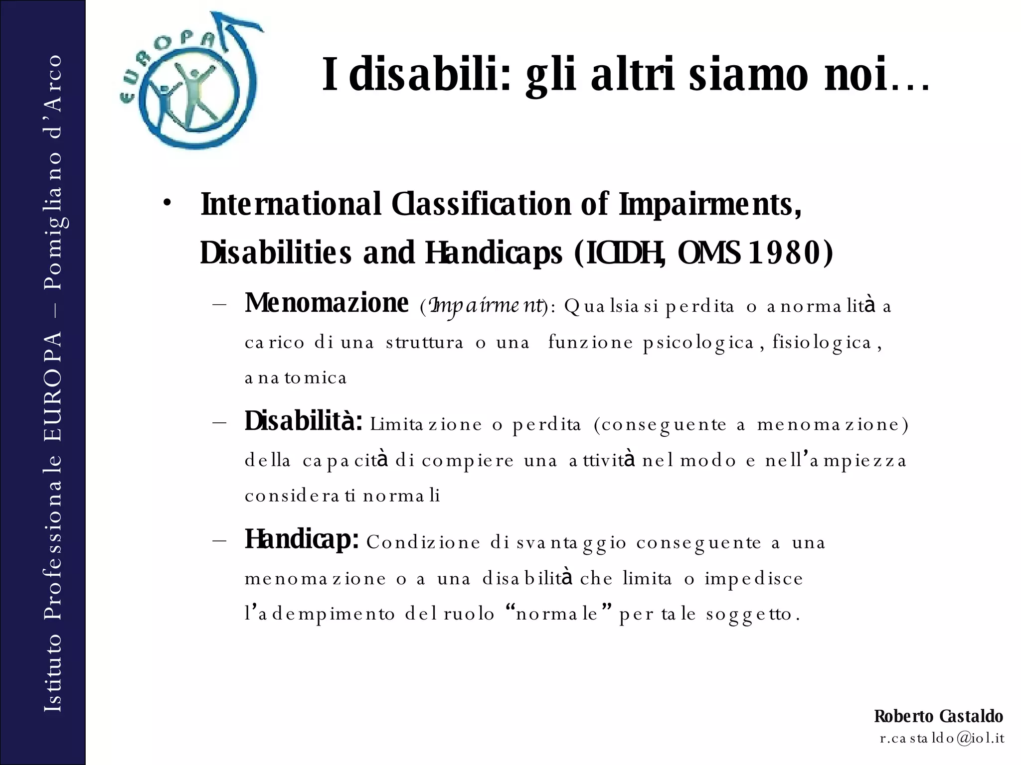 International Classification of Impairments, Disabilities and Handicaps  (ICIDH, OMS 1980) Menomazione   ( Impairment ): Qualsiasi perdita o anormalit à  a carico di una struttura o una  funzione psicologica, fisiologica, anatomica Disabilit à :   Limitazione o perdita (conseguente a menomazione) della capacit à  di compiere una attivit à  nel modo e nell ’ ampiezza considerati normali Handicap:   Condizione di svantaggio conseguente a una menomazione o a una disabilit à  che limita o impedisce l ’ adempimento del ruolo  “ normale ”  per tale soggetto. I disabili: gli altri siamo noi… 