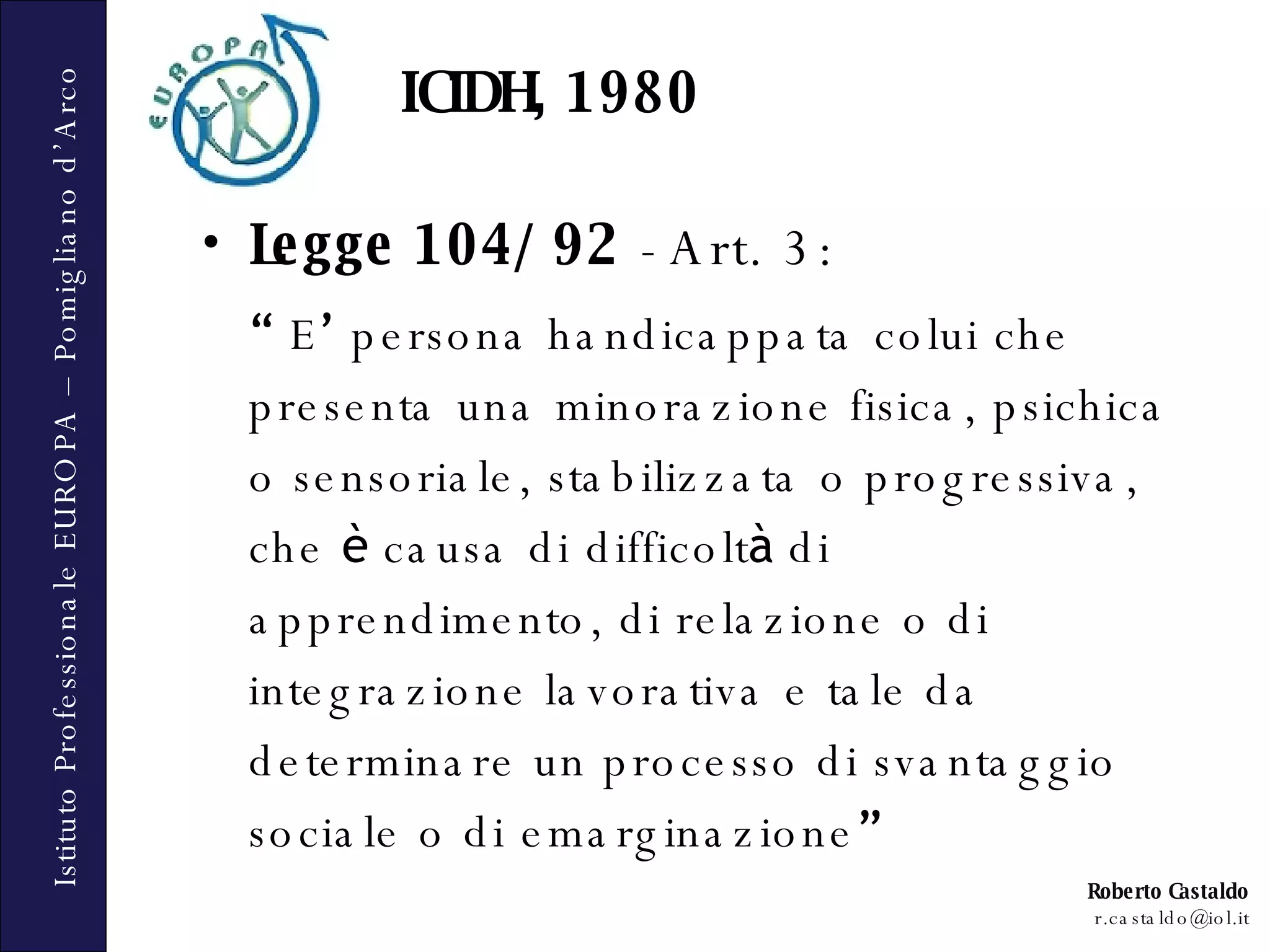 ICIDH, 1980 Legge 104/92  - Art. 3: “   E ’  persona handicappata colui che presenta una minorazione fisica, psichica o sensoriale, stabilizzata o progressiva, che  è  causa di difficolt à  di apprendimento, di relazione o di integrazione lavorativa e tale da determinare un processo di svantaggio sociale o di emarginazione ” 