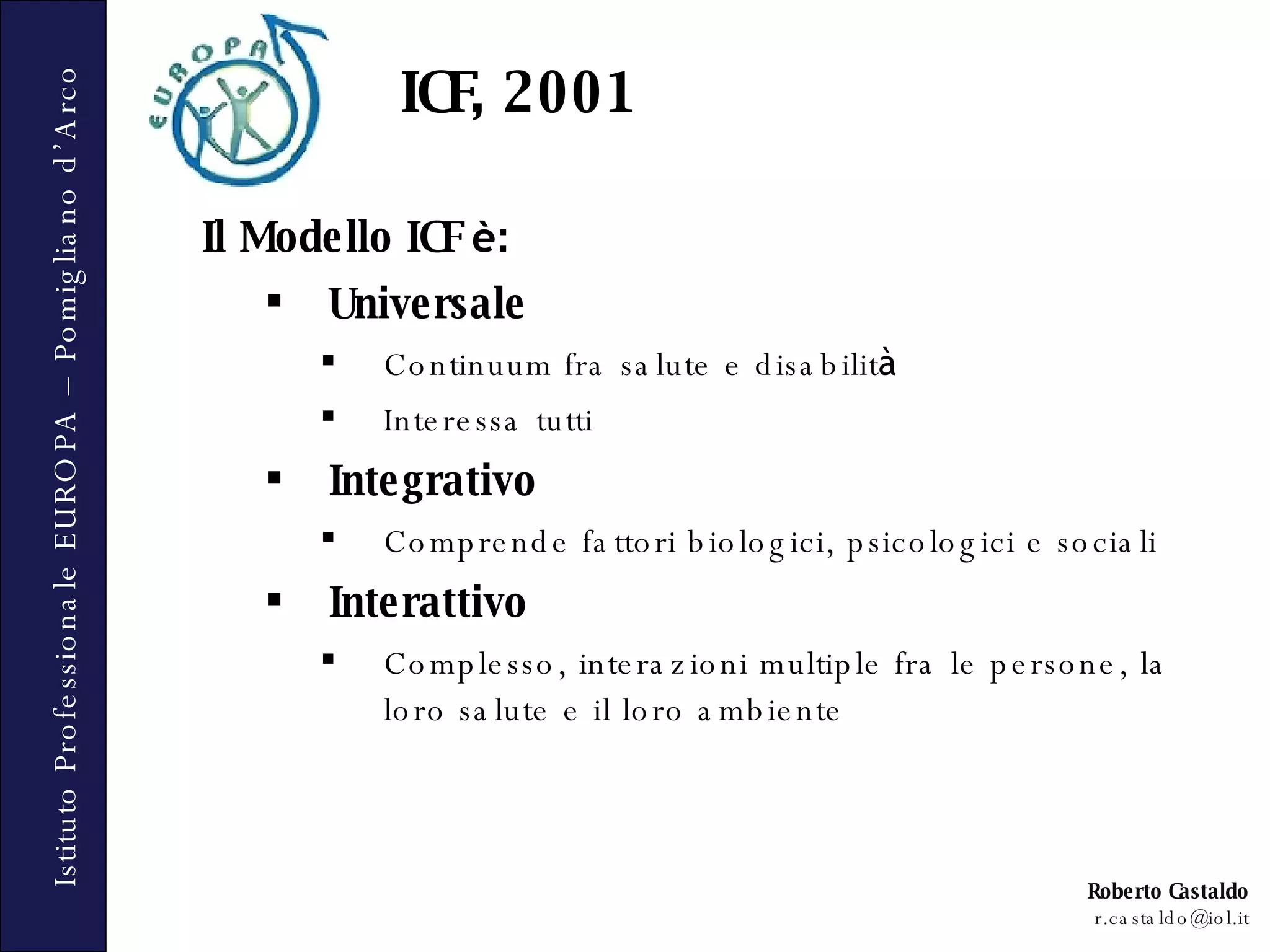 ICF, 2001 Il Modello ICF  è : Universale Continuum fra salute e disabilit à Interessa tutti Integrativo Comprende fattori biologici, psicologici e sociali Interattivo Complesso, interazioni multiple fra le persone, la loro salute e il loro ambiente 