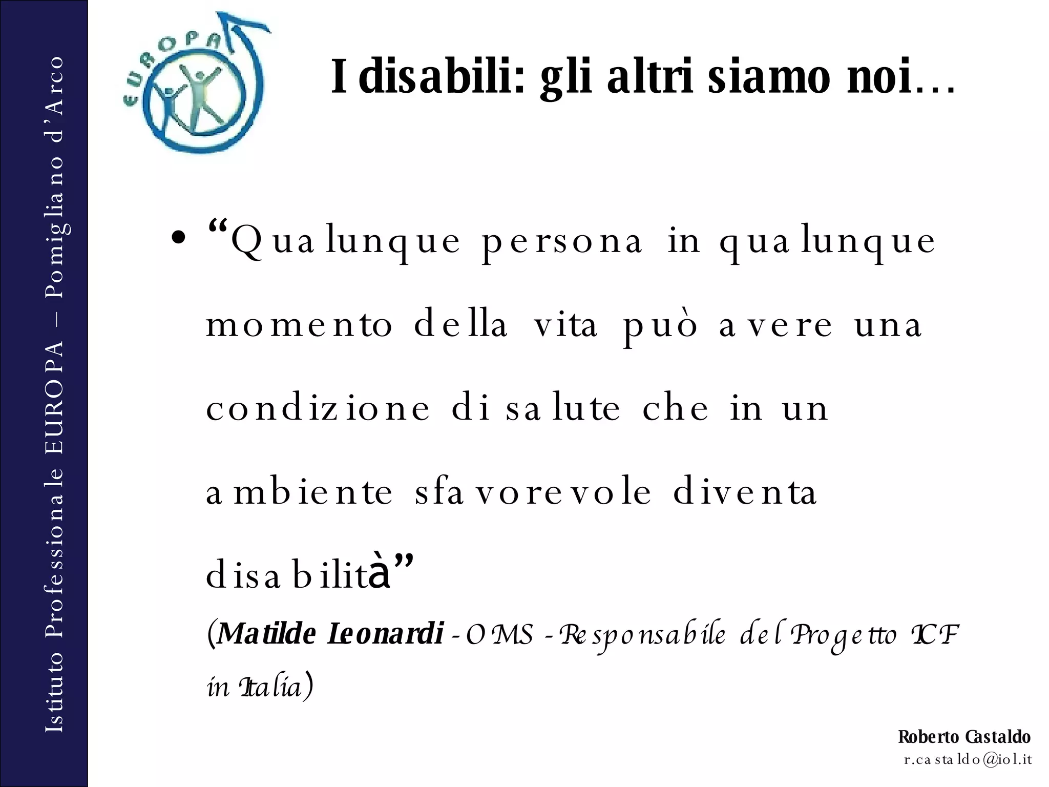 “ Qualunque persona in qualunque momento della vita può avere una condizione di salute che in un ambiente sfavorevole diventa disabilit à”   ( Matilde Leonardi  - OMS - Responsabile del Progetto ICF in Italia) I disabili: gli altri siamo noi… 