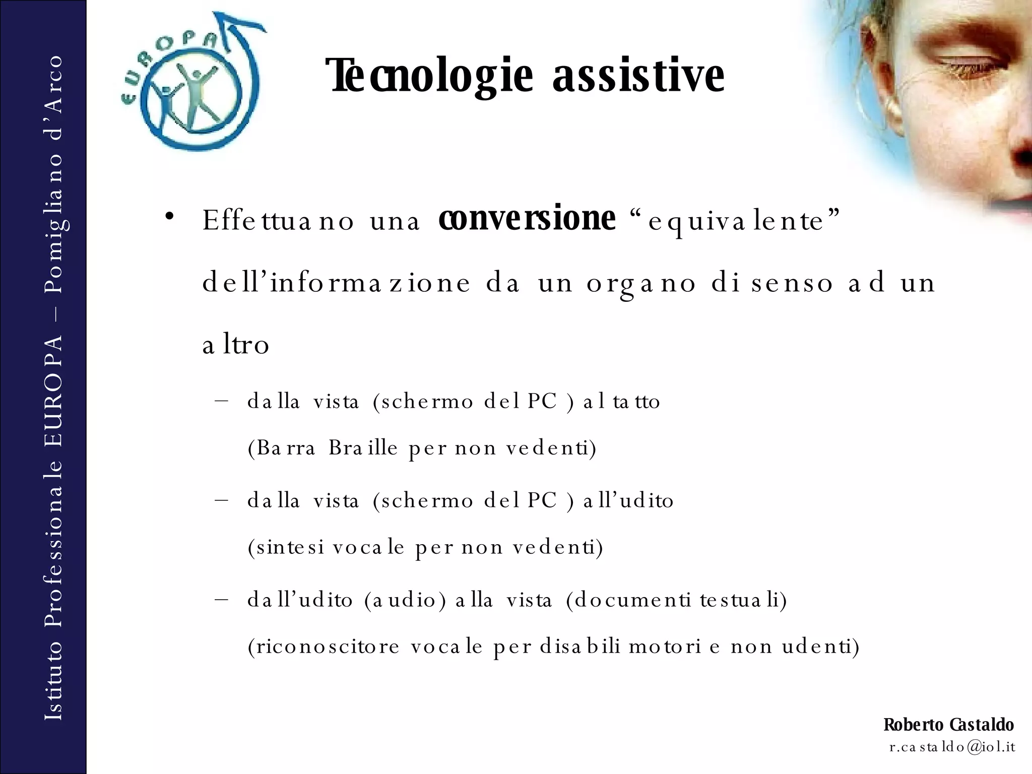 Effettuano una  conversione  “equivalente” dell’informazione da un organo di senso ad un altro  dalla vista (schermo del PC ) al tatto  (Barra Braille per non vedenti)  dalla vista (schermo del PC ) all’udito  (sintesi vocale per non vedenti)  dall’udito (audio) alla vista (documenti testuali)  (riconoscitore vocale per disabili motori e non udenti) Tecnologie assistive 