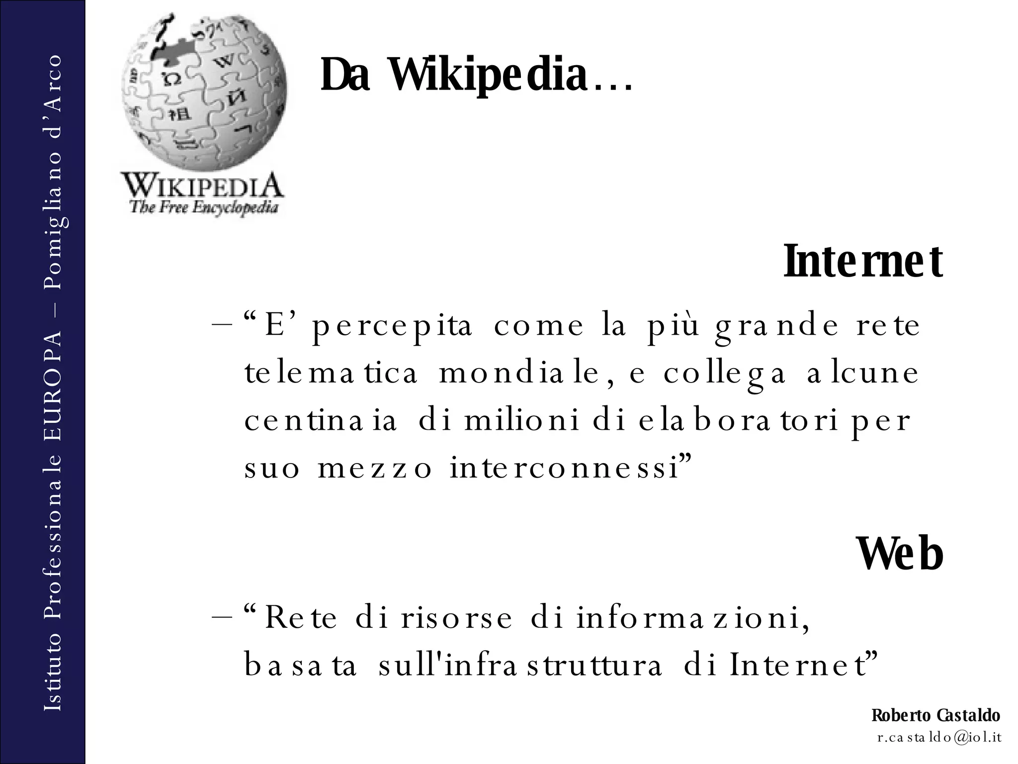 Da Wikipedia… Internet “ E’ percepita come la più grande rete telematica mondiale, e collega alcune centinaia di milioni di elaboratori per suo mezzo interconnessi” Web “ Rete di risorse di informazioni, basata sull'infrastruttura di Internet” 