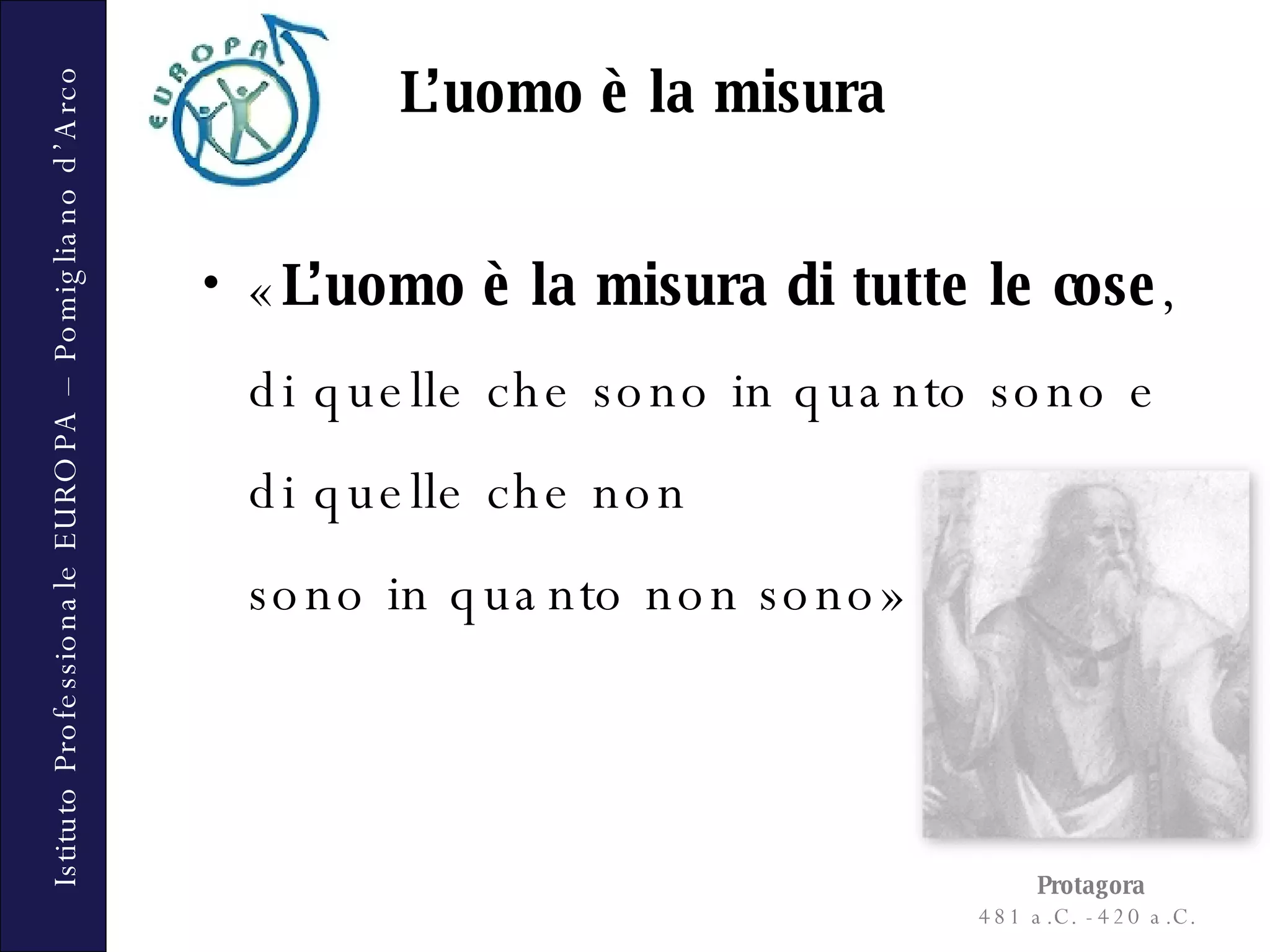 « L’uomo è la misura di tutte le cose , di quelle che sono in quanto sono e di quelle che non  sono in quanto non sono» L’uomo è la misura Protagora 481 a.C. - 420 a.C.  