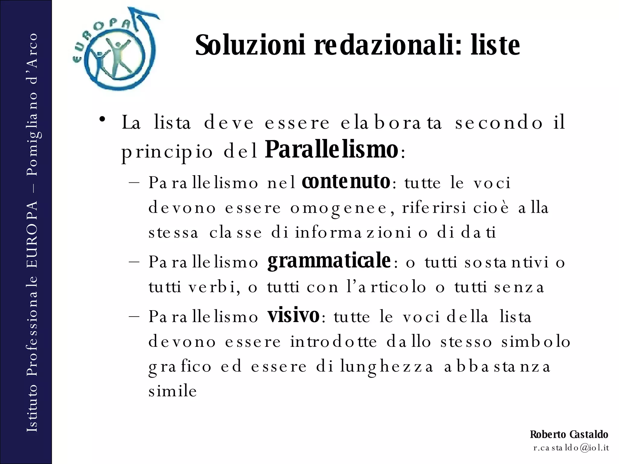 La lista deve essere elaborata secondo il principio del  Parallelismo : Parallelismo nel  contenuto : tutte le voci devono essere omogenee, riferirsi cioè alla stessa classe di informazioni o di dati Parallelismo  grammaticale : o tutti sostantivi o tutti verbi, o tutti con l’articolo o tutti senza Parallelismo  visivo : tutte le voci della lista devono essere introdotte dallo stesso simbolo grafico ed essere di lunghezza abbastanza simile Soluzioni redazionali: liste 
