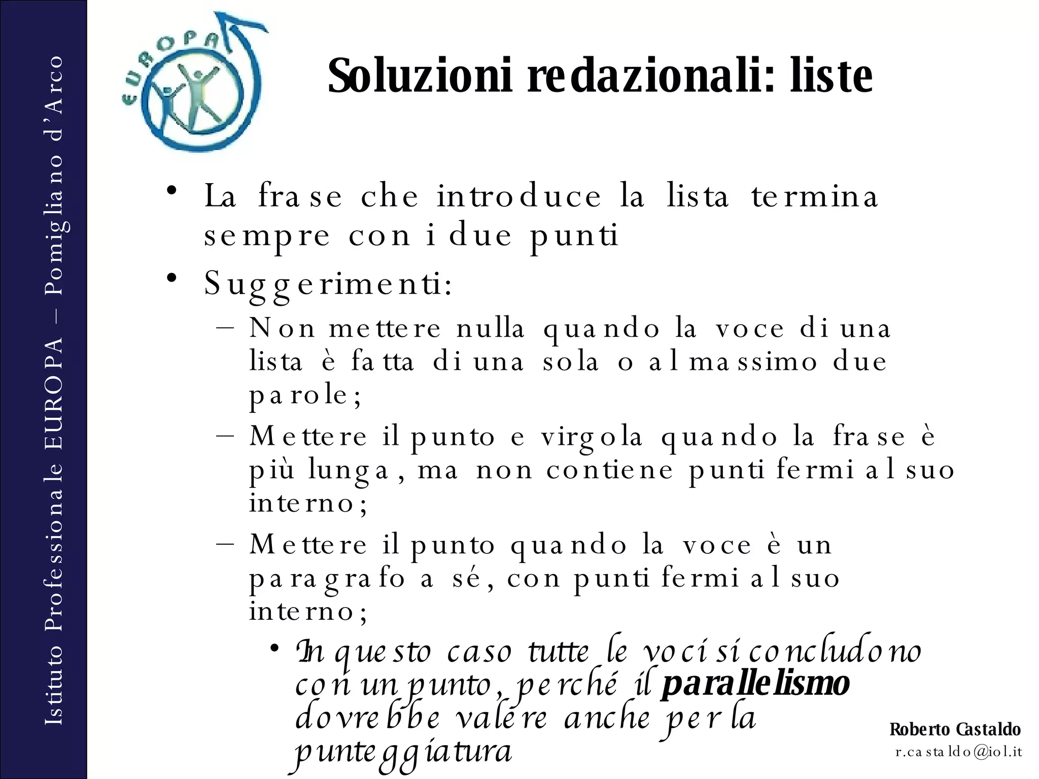 Soluzioni redazionali: liste La frase che introduce la lista termina sempre con i due punti  Suggerimenti: Non mettere nulla quando la voce di una lista è fatta di una sola o al massimo due parole;  Mettere il punto e virgola quando la frase è più lunga, ma non contiene punti fermi al suo interno;  Mettere il punto quando la voce è un paragrafo a sé, con punti fermi al suo interno;  In questo caso tutte le voci si concludono con un punto, perché il  parallelismo  dovrebbe valere anche per la punteggiatura 