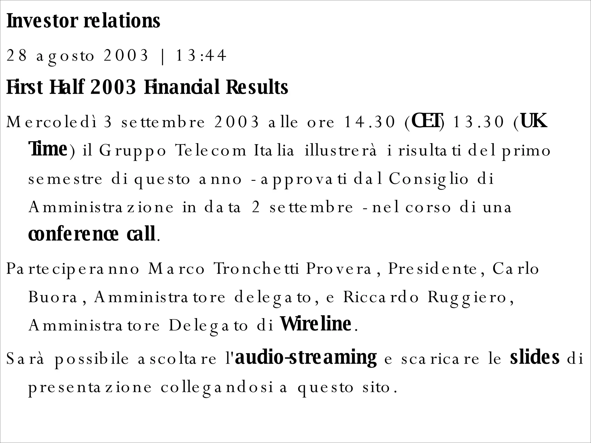 Investor relations  28 agosto 2003 | 13:44  First Half 2003 Financial Results  Mercoledì 3 settembre 2003 alle ore 14.30 ( CET ) 13.30 ( UK Time ) il Gruppo Telecom Italia illustrerà i risultati del primo semestre di questo anno - approvati dal Consiglio di Amministrazione in data 2 settembre - nel corso di una  conference call .  Parteciperanno Marco Tronchetti Provera, Presidente, Carlo Buora, Amministratore delegato, e Riccardo Ruggiero, Amministratore Delegato di  Wireline .  Sarà possibile ascoltare l' audio-streaming  e scaricare le  slides  di presentazione collegandosi a questo sito.  
