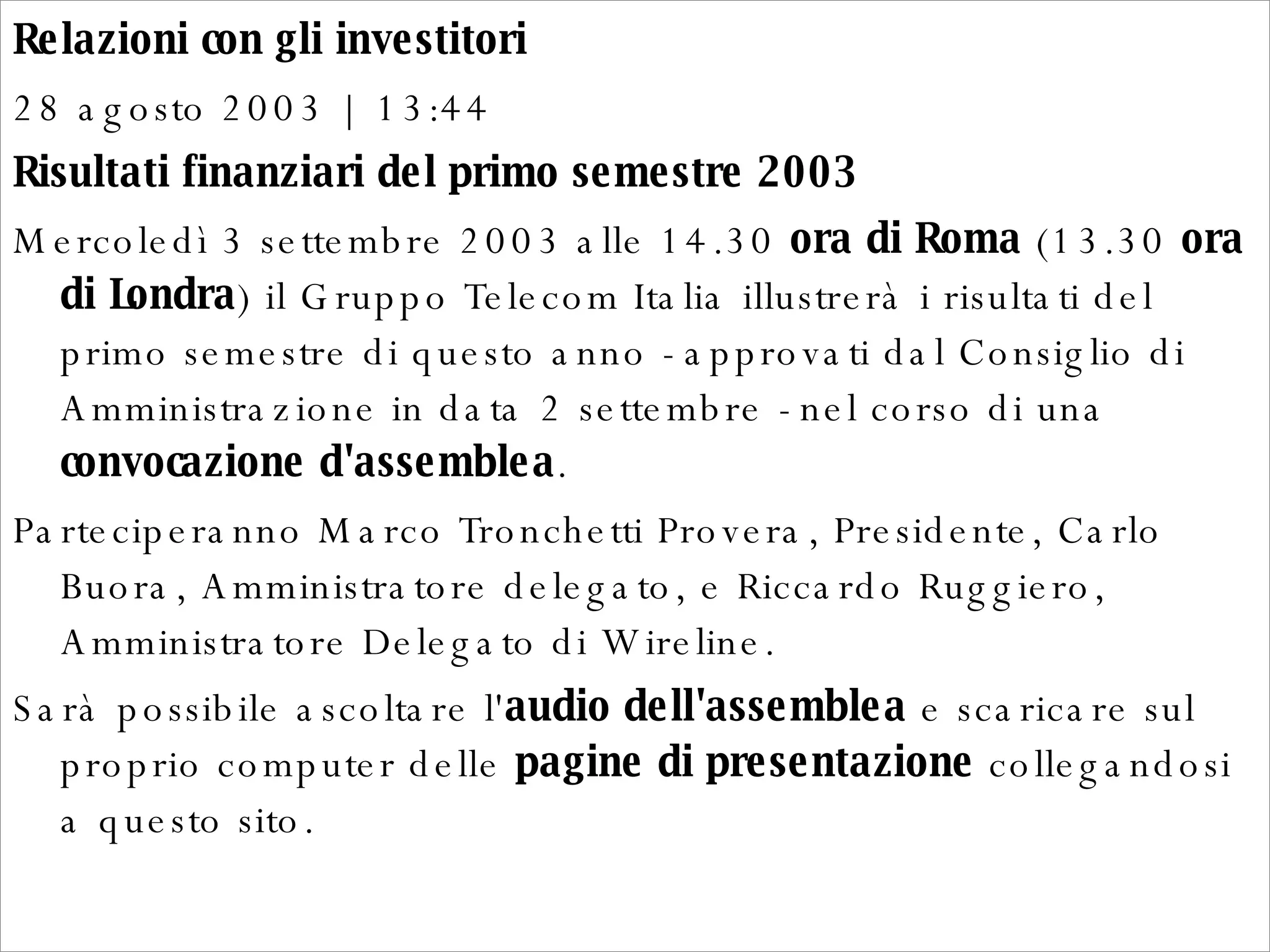 Relazioni con gli investitori  28 agosto 2003 | 13:44  Risultati finanziari del primo semestre 2003  Mercoledì 3 settembre 2003 alle 14.30  ora di Roma  (13.30  ora di Londra ) il Gruppo Telecom Italia illustrerà i risultati del primo semestre di questo anno - approvati dal Consiglio di Amministrazione in data 2 settembre - nel corso di una  convocazione d'assemblea .  Parteciperanno Marco Tronchetti Provera, Presidente, Carlo Buora, Amministratore delegato, e Riccardo Ruggiero, Amministratore Delegato di Wireline.  Sarà possibile ascoltare l' audio dell'assemblea  e scaricare sul proprio computer delle  pagine di presentazione  collegandosi a questo sito.  