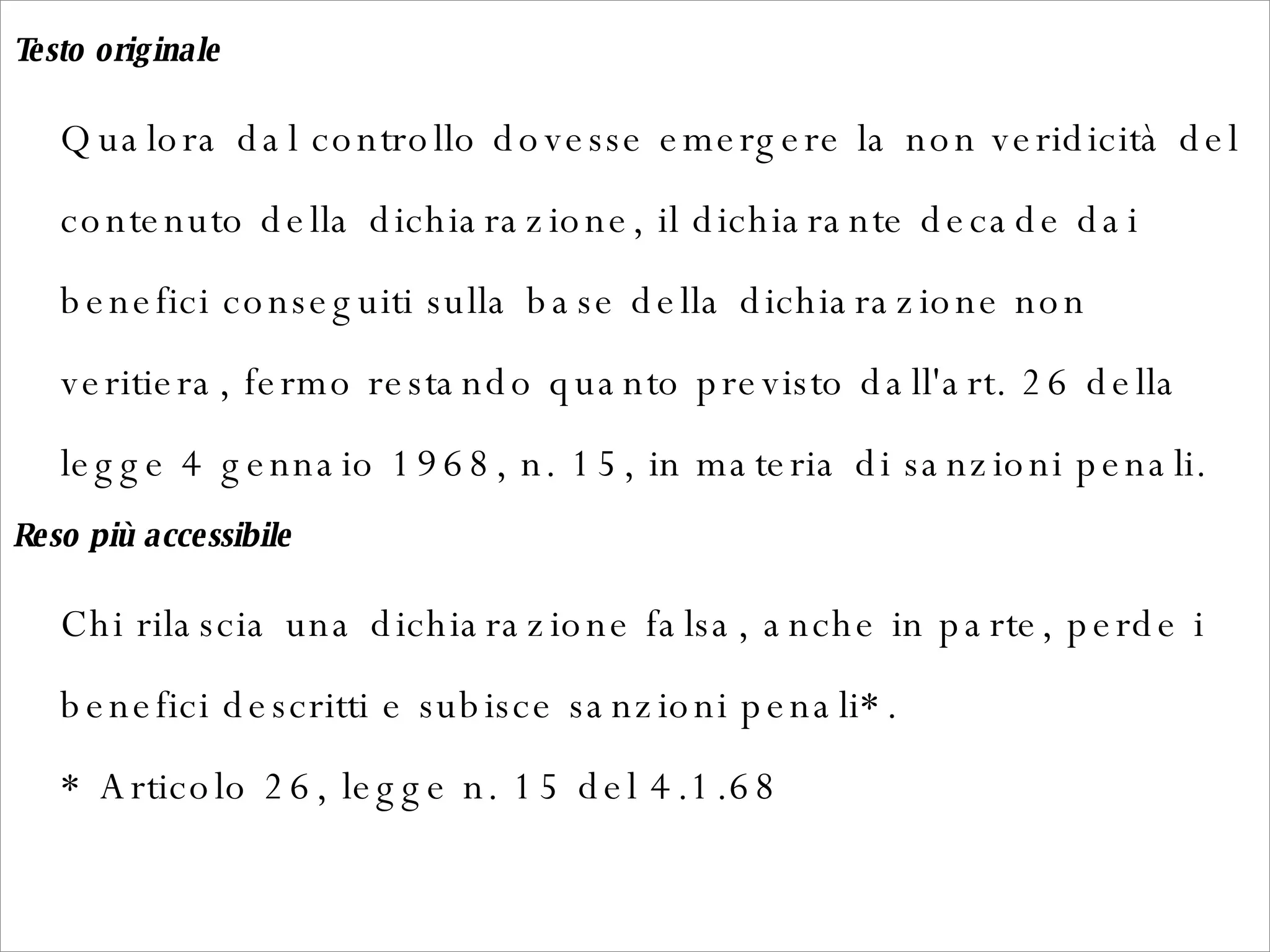 Testo originale   Qualora dal controllo dovesse emergere la non veridicità del contenuto della dichiarazione, il dichiarante decade dai benefici conseguiti sulla base della dichiarazione non veritiera, fermo restando quanto previsto dall'art. 26 della legge 4 gennaio 1968, n. 15, in materia di sanzioni penali.  Reso più accessibile   Chi rilascia una dichiarazione falsa, anche in parte, perde i benefici descritti e subisce sanzioni penali*. * Articolo 26, legge n. 15 del 4.1.68  