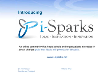 Introducing




 An online community that helps people and organizations interested in
 social change grow their ideas into projects for success.


                          www.i-sparks.net



Dr. Thomas Juli                        October 2012
Founder and President
 