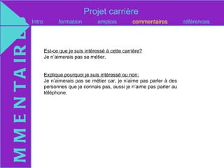 Projet carrière
M M E N T A IR E S   Intro         formation          emplois         commentaires         références




                             Est-ce que je suis intéressé à cette carrière?
                             Je n’aimerais pas se métier.


                             Explique pourquoi je suis intéressé ou non:
                             Je n’aimerais pas se métier car, je n’aime pas parler à des
                             personnes que je connais pas, aussi je n’aime pas parler au
                             téléphone.
 