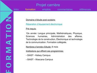 Projet carrière
O R M A T IO N   Intro   formation        emplois         commentaires           références



                         Domaine d’étude post scolaire:

                         Réparation d’équipement électronique

                         Pré requis:

                         12e année: Langue principale, Mathématiques, Physique,
                         Sciences   humaines,     Administration     des    affaires,
                         Technologie de la construction, Électronique et technologie
                         de la communication. Formation collégiale.

                         Nombres d’année d’étude: 8 mois
                         Institutions qui offrent ces programmes:
                         - SIAST - Kelsey Campus
                         - SIAST - Wascana Campus
 