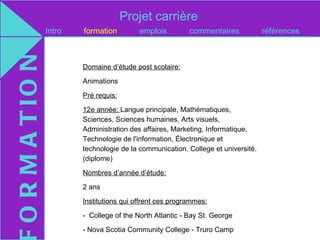 Projet carrière
O R M A T IO N   Intro   formation         emplois         commentaires            références



                         Domaine d’étude post scolaire:

                         Animations

                         Pré requis:

                         12e année: Langue principale, Mathématiques,
                         Sciences, Sciences humaines, Arts visuels,
                         Administration des affaires, Marketing, Informatique,
                         Technologie de l'information, Électronique et
                         technologie de la communication. College et université.
                         (diplome)

                         Nombres d’année d’étude:

                         2 ans

                         Institutions qui offrent ces programmes:

                         - College of the North Atlantic - Bay St. George

                         - Nova Scotia Community College - Truro Campus
 