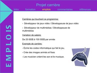 Projet carrière
               Intro      formation            emplois        commentaires        références


                       Carrières qui touchent ce programme:

                       - Développeur de jeux vidéo / Développeuse de jeux vidéo
E M P L O IS

                       - Développeur de multimédias / Développeuse de
                       multimédias

                       Variation de salaire:

                       De 25 000$ à 100 000$ par année

                       Exemple de carrière:

                       - Écrire les codes informatique qui fait le jeu.

                       - Crée des images animés et fixes

                       - Les musicien créent les son et le musique.
 