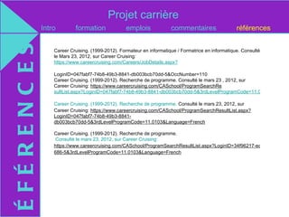 Projet carrière
ÉFÉRENC ES   Intro        formation              emplois              commentaires                  références


                 Career Cruising. (1999-2012). Formateur en informatique / Formatrice en informatique. Consulté
                 le Mars 23, 2012, sur Career Cruising:
                 https://www.careercruising.com/Careers/JobDetails.aspx?

                 LoginID=047fabf7-74b8-49b3-8841-db003bcb70dd-5&OccNumber=110
                 Career Cruising. (1999-2012). Recherche de programme. Consulté le mars 23 , 2012, sur
                 Career Cruising: https://www.careercruising.com/CASchool/ProgramSearchRe
                 sultList.aspx?LoginID=047fabf7-74b8-49b3-8841-db003bcb70dd-5&3rdLevelProgramCode=11.0103&Languag

                 Career Cruising. (1999-2012). Recherche de programme. Consulté le mars 23, 2012, sur
                 Career Cruising: https://www.careercruising.com/CASchool/ProgramSearchResultList.aspx?
                 LoginID=047fabf7-74b8-49b3-8841-
                 db003bcb70dd-5&3rdLevelProgramCode=11.0103&Language=French

                 Career Cruising. (1999-2012). Recherche de programme.
                  Consulté le mars 23, 2012, sur Career Cruising:
                 https://www.careercruising.com/CASchool/ProgramSearchResultList.aspx?LoginID=34f96217-ec4f-47f7-9846-
                 686-5&3rdLevelProgramCode=11.0103&Language=French
 
