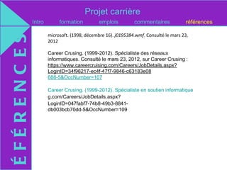 Projet carrière
             Intro        formation          emplois         commentaires            références

                     microsoft. (1998, décembre 16). j0195384.wmf. Consulté le mars 23,
ÉFÉRENC ES
                     2012

                     Career Crusing. (1999-2012). Spécialiste des réseaux
                     informatiques. Consulté le mars 23, 2012, sur Career Crusing :
                     https://www.careercruising.com/Careers/JobDetails.aspx?
                     LoginID=34f96217-ec4f-47f7-9846-c63183e08
                     686-5&OccNumber=107

                     Career Crusing. (1999-2012). Spécialiste en soutien informatique. Consulté le ma
                     g.com/Careers/JobDetails.aspx?
                     LoginID=047fabf7-74b8-49b3-8841-
                     db003bcb70dd-5&OccNumber=109
 