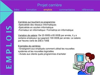 Projet carrière
               Intro      formation        emplois        commentaires            références



                  Carrières qui touchent ce programme:
                  -Spécialiste des réseaux informatiques
E M P L O IS

                  -Spécialiste en soutien informatique
                  -Formateur en informatique / Formatrice en informatique

                  Variation de salaire: De 25 000$ à 85 000$ par année, il y a
                  certaine employeur qui gagnent 100 000$ par année. Le salaire
                  par heures varie de 20$ à 100$

                  Exemples de carrières:
                  - Enseignent aux employés comment utilisé les nouvelles
                  systèmes et les nouvelles logicielles
                  - Avisés aux clients quels programmes d’acheter
 