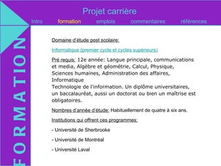 Projet carrière
O R M A T IO N   Intro     formation          emplois        commentaires         références


                         Domaine d’étude post scolaire:

                         Informatique (premier cycle et cycles supérieurs)

                         Pré requis: 12e année: Langue principale, communications
                         et media, Algèbre et géométrie, Calcul, Physique,
                         Sciences humaines, Administration des affaires,
                         Informatique
                         Technologie de l'information. Un diplôme universitaires,
                         un baccalauréat, aussi un doctorat ou bien un maîtrise est
                         obligatoires.

                         Nombres d’année d’étude: Habituellement de quatre à six ans.

                         Institutions qui offrent ces programmes:

                         - Université de Sherbrooke

                         - Université de Montréal

                         - Université Laval
 