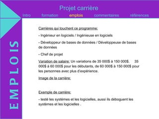 Projet carrière
               Intro     formation         emplois          commentaires            références


                       Carrières qui touchent ce programme:

                       - Ingénieur en logiciels / Ingénieuse en logiciels

                       - Développeur de bases de données / Développeuse de bases
E M P L O IS

                       de données

                       - Chef de projet

                       Variation de salaire: Un variations de 35 000$ à 150 000$. 35
                       000$ à 60 000$ pour les débutants, de 60 000$ à 150 000$ pour
                       les personnes avec plus d’expérience.

                       Image de la carrière:



                       Exemple de carrière:

                       - testé les systèmes et les logicielles, aussi ils déboguent les
                       systèmes et les logicielles .
 