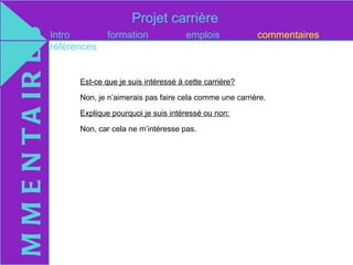 Projet carrière
M M E N T A IR E S   Intro
                     références
                                   formation              emplois            commentaires



                           Est-ce que je suis intéressé à cette carrière?

                           Non, je n’aimerais pas faire cela comme une carrière.

                           Explique pourquoi je suis intéressé ou non:

                           Non, car cela ne m’intéresse pas.
 