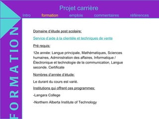 Projet carrière
O R M A T IO N   Intro        formation         emplois         commentaires       références


                         Domaine d’étude post scolaire:

                         Service d’aide à la clientèle et techniques de vente

                         Pré requis:

                         12e année: Langue principale, Mathématiques, Sciences
                         humaines, Administration des affaires, Informatique /
                         Électronique et technologie de la communication, Langue
                         seconde. Certificate

                         Nombres d’année d’étude:

                         Le durant du cours est varié.
                         Institutions qui offrent ces programmes:

                         -Langara College

                         -Northern Alberta Institute of Technology
 
