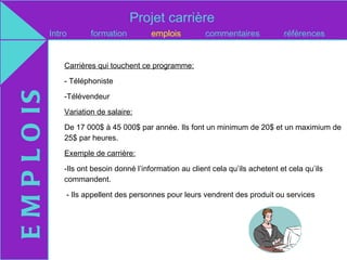 Projet carrière
               Intro       formation          emplois          commentaires            références


                   Carrières qui touchent ce programme:

                   - Téléphoniste
E M P L O IS

                   -Télévendeur

                   Variation de salaire:

                   De 17 000$ à 45 000$ par année. Ils font un minimum de 20$ et un maximium de
                   25$ par heures.

                   Exemple de carrière:

                   -Ils ont besoin donné l’information au client cela qu’ils achetent et cela qu’ils
                   commandent.

                   - Ils appellent des personnes pour leurs vendrent des produit ou services
 