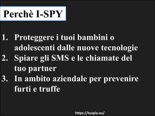 Perchè I-SPY
1. Proteggere i tuoi bambini o
adolescenti dalle nuove tecnologie
2. Spiare gli SMS e le chiamate del
tuo partner
3. In ambito aziendale per prevenire
furti e truffe
https://tuspia.eu/
 