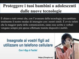 Proteggere i tuoi bambini o adolescenti
dalle nuove tecnologie
È chiaro a tutti ormai che, con l’avanzare della tecnologia, sia cambiato
totalmente il nostro modao di interagire con i nostri simili. È ovvio infatti
che la maggior parte delle comunicazioni, siano esse scritte o verbali
vengano sempre più spesso effettuate tramite dispositivi mobili.
https://tuspia.eu/
 