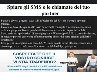 Spiare gli SMS e le chiamate del tuo
partner
Stando a diversi e recenti studi sull’infedeltà più del 50% delle coppie sposate si
tradisce.
È ovvio dedurre che questo alto tasso di infedeltà coniugale è sicuramente facilitato
dalla sempre più utilizzata possibilità di comunicare tramite dispositivi mobili.
Siano essi sms, applicazioni di messaging come WhatsApp o LINE, o comuni chiamate,
la maggior parte di esse viene effettuata tramite dispositivi come telefoni cellulari e
smartphone.
Ecco perché un’applicazione come I-SPY risulta quanto di più efficace, economico e
discreto per avere conferma o dimostrare l’infedeltà del proprio partner.
https://tuspia.eu/
 