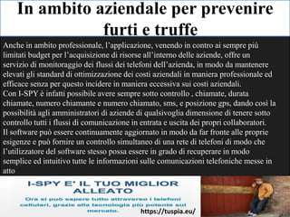 In ambito aziendale per prevenire
furti e truffe
Anche in ambito professionale, l’applicazione, venendo in contro ai sempre più
limitati budget per l’acquisizione di risorse all’interno delle aziende, offre un
servizio di monitoraggio dei flussi dei telefoni dell’azienda, in modo da mantenere
elevati gli standard di ottimizzazione dei costi aziendali in maniera professionale ed
efficace senza per questo incidere in maniera eccessiva sui costi aziendali.
Con I-SPY è infatti possibile avere sempre sotto controllo , chiamate, durata
chiamate, numero chiamante e numero chiamato, sms, e posizione gps, dando così la
possibilità agli amministratori di aziende di qualsivoglia dimensione di tenere sotto
controllo tutti i flussi di comunicazione in entrata e uscita dei propri collaboratori.
Il software può essere continuamente aggiornato in modo da far fronte alle proprie
esigenze e può fornire un controllo simultaneo di una rete di telefoni di modo che
l’utilizzatore del software stesso possa essere in grado di recuperare in modo
semplice ed intuitivo tutte le informazioni sulle comunicazioni telefoniche messe in
atto
https://tuspia.eu/
 