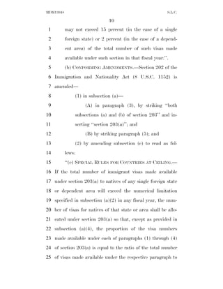 MDM13048                                                      S.L.C.

                                 10
 1         may not exceed 15 percent (in the case of a single
 2         foreign state) or 2 percent (in the case of a depend-
 3         ent area) of the total number of such visas made
 4         available under such section in that fiscal year.’’.
 5         (b) CONFORMING AMENDMENTS.—Section 202 of the
 6 Immigration and Nationality Act (8 U.S.C. 1152) is
 7 amended—
 8              (1) in subsection (a)—
 9                   (A) in paragraph (3), by striking ‘‘both
10              subsections (a) and (b) of section 203’’ and in-
11              serting ‘‘section 203(a)’’; and
12                   (B) by striking paragraph (5); and
13              (2) by amending subsection (e) to read as fol-
14         lows:
15         ‘‘(e) SPECIAL RULES FOR COUNTRIES AT CEILING.—
16 If the total number of immigrant visas made available
17 under section 203(a) to natives of any single foreign state
18 or dependent area will exceed the numerical limitation
19 specified in subsection (a)(2) in any fiscal year, the num-
20 ber of visas for natives of that state or area shall be allo-
21 cated under section 203(a) so that, except as provided in
22 subsection (a)(4), the proportion of the visa numbers
23 made available under each of paragraphs (1) through (4)
24 of section 203(a) is equal to the ratio of the total number
25 of visas made available under the respective paragraph to
 
