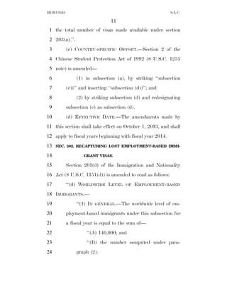 MDM13048                                                      S.L.C.

                                 11
 1 the total number of visas made available under section
 2 203(a).’’.
 3         (c) COUNTRY-SPECIFIC OFFSET.—Section 2 of the
 4 Chinese Student Protection Act of 1992 (8 U.S.C. 1255
 5 note) is amended—
 6              (1) in subsection (a), by striking ‘‘subsection
 7         (e))’’ and inserting ‘‘subsection (d))’’; and
 8              (2) by striking subsection (d) and redesignating
 9         subsection (e) as subsection (d).
10         (d) EFFECTIVE DATE.—The amendments made by
11 this section shall take effect on October 1, 2013, and shall
12 apply to fiscal years beginning with fiscal year 2014.
13   SEC. 302. RECAPTURING LOST EMPLOYMENT-BASED IMMI-

14                 GRANT VISAS.

15         Section 201(d) of the Immigration and Nationality
16 Act (8 U.S.C. 1151(d)) is amended to read as follows:
17         ‘‘(d) WORLDWIDE LEVEL        OF    EMPLOYMENT-BASED
18 IMMIGRANTS.—
19              ‘‘(1) IN   GENERAL.—The      worldwide level of em-
20         ployment-based immigrants under this subsection for
21         a fiscal year is equal to the sum of—
22                   ‘‘(A) 140,000; and
23                   ‘‘(B) the number computed under para-
24              graph (2).
 