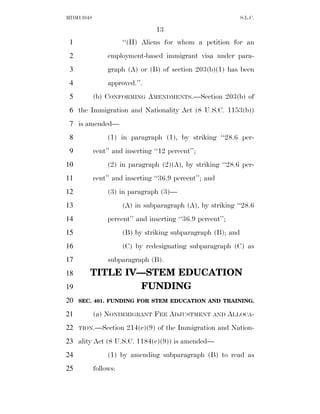 MDM13048                                                      S.L.C.

                                 13
 1                    ‘‘(H) Aliens for whom a petition for an
 2              employment-based immigrant visa under para-
 3              graph (A) or (B) of section 203(b)(1) has been
 4              approved.’’.
 5         (b) CONFORMING AMENDMENTS.—Section 203(b) of
 6 the Immigration and Nationality Act (8 U.S.C. 1153(b))
 7 is amended—
 8              (1) in paragraph (1), by striking ‘‘28.6 per-
 9         cent’’ and inserting ‘‘12 percent’’;
10              (2) in paragraph (2)(A), by striking ‘‘28.6 per-
11         cent’’ and inserting ‘‘36.9 percent’’; and
12              (3) in paragraph (3)—
13                    (A) in subparagraph (A), by striking ‘‘28.6
14              percent’’ and inserting ‘‘36.9 percent’’;
15                    (B) by striking subparagraph (B); and
16                    (C) by redesignating subparagraph (C) as
17              subparagraph (B).
18      TITLE IV—STEM EDUCATION
19               FUNDING
20   SEC. 401. FUNDING FOR STEM EDUCATION AND TRAINING.

21         (a) NONIMMIGRANT FEE ADJUSTMENT AND ALLOCA-
22   TION.—Section     214(c)(9) of the Immigration and Nation-
23 ality Act (8 U.S.C. 1184(c)(9)) is amended—
24              (1) by amending subparagraph (B) to read as
25         follows:
 