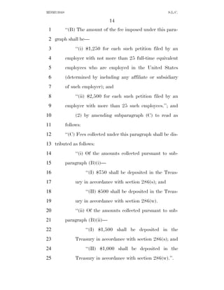 MDM13048                                                     S.L.C.

                                 14
 1         ‘‘(B) The amount of the fee imposed under this para-
 2 graph shall be—
 3              ‘‘(i) $1,250 for each such petition filed by an
 4         employer with not more than 25 full-time equivalent
 5         employees who are employed in the United States
 6         (determined by including any affiliate or subsidiary
 7         of such employer); and
 8              ‘‘(ii) $2,500 for each such petition filed by an
 9         employer with more than 25 such employees.’’; and
10              (2) by amending subparagraph (C) to read as
11         follows:
12         ‘‘(C) Fees collected under this paragraph shall be dis-
13 tributed as follows:
14              ‘‘(i) Of the amounts collected pursuant to sub-
15         paragraph (B)(i)—
16                    ‘‘(I) $750 shall be deposited in the Treas-
17              ury in accordance with section 286(s); and
18                    ‘‘(II) $500 shall be deposited in the Treas-
19              ury in accordance with section 286(w).
20              ‘‘(ii) Of the amounts collected pursuant to sub-
21         paragraph (B)(ii)—
22                    ‘‘(I) $1,500 shall be deposited in the
23              Treasury in accordance with section 286(s); and
24                    ‘‘(II) $1,000 shall be deposited in the
25              Treasury in accordance with section 286(w).’’.
 