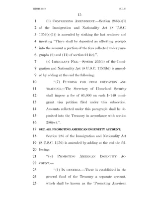 MDM13048                                                       S.L.C.

                                   15
 1         (b) CONFORMING AMENDMENT.—Section 286(s)(1)
 2 of the Immigration and Nationality Act (8 U.S.C.
 3 1356(s)(1)) is amended by striking the last sentence and
 4 inserting ‘‘There shall be deposited as offsetting receipts
 5 into the account a portion of the fees collected under para-
 6 graphs (9) and (11) of section 214(c).’’.
 7         (c) IMMIGRANT FEE.—Section 203(b) of the Immi-
 8 gration and Nationality Act (8 U.S.C. 1153(b)) is amend-
 9 ed by adding at the end the following:
10                 ‘‘(7) FUNDING    FOR   STEM   EDUCATION     AND

11         TRAINING.—The         Secretary of Homeland Security
12         shall impose a fee of $1,000 on each I–140 immi-
13         grant visa petition filed under this subsection.
14         Amounts collected under this paragraph shall be de-
15         posited into the Treasury in accordance with section
16         286(w).’’.
17   SEC. 402. PROMOTING AMERICAN INGENUITY ACCOUNT.

18         Section 286 of the Immigration and Nationality Act
19 (8 U.S.C. 1356) is amended by adding at the end the fol-
20 lowing:
21         ‘‘(w)     PROMOTING      AMERICAN     INGENUITY      AC -
22   COUNT.—

23                 ‘‘(1) IN   GENERAL.—There   is established in the
24         general fund of the Treasury a separate account,
25         which shall be known as the ‘Promoting American
 