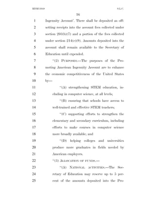 MDM13048                                                       S.L.C.

                                 16
 1         Ingenuity Account’. There shall be deposited as off-
 2         setting receipts into the account fees collected under
 3         section 203(b)(7) and a portion of the fees collected
 4         under section 214(c)(9). Amounts deposited into the
 5         account shall remain available to the Secretary of
 6         Education until expended.
 7               ‘‘(2) PURPOSES.—The purposes of the Pro-
 8         moting American Ingenuity Account are to enhance
 9         the economic competitiveness of the United States
10         by—
11                    ‘‘(A) strengthening STEM education, in-
12               cluding in computer science, at all levels;
13                    ‘‘(B) ensuring that schools have access to
14               well-trained and effective STEM teachers;
15                    ‘‘(C) supporting efforts to strengthen the
16               elementary and secondary curriculum, including
17               efforts to make courses in computer science
18               more broadly available; and
19                    ‘‘(D) helping colleges and universities
20               produce more graduates in fields needed by
21               American employers.
22               ‘‘(3) ALLOCATION     OF FUNDS.—

23                    ‘‘(A) NATIONAL      ACTIVITIES.—The      Sec-
24               retary of Education may reserve up to 5 per-
25               cent of the amounts deposited into the Pro-
 
