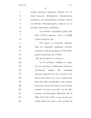 MDM13048                                               S.L.C.

                           17
 1         moting American Ingenuity Account for na-
 2         tional research, development, demonstration,
 3         evaluation, and dissemination activities carried
 4         out directly or through grants, contracts, or co-
 5         operative agreements, including—
 6                  ‘‘(i) activities undertaken jointly with
 7             other Federal agencies, such as STEM
 8             mission agencies; and
 9                  ‘‘(ii) grants to non-profit organiza-
10             tions for nationally significant activities
11             consistent with the purposes of the Immi-
12             gration Innovation Act of 2013.
13             ‘‘(B) ALLOCATIONS    TO STATES.—

14                  ‘‘(i) IN   GENERAL.—Subject   to clause
15             (ii), the Secretary of Education shall pro-
16             portionately     allocate   the    remaining
17             amounts deposited into the account to the
18             States each fiscal year in an amount that
19             bears the same relationship to the remain-
20             der as the amount the State received under
21             subpart 2 of part A of title I of the Ele-
22             mentary and Secondary Education Act of
23             1965 (20 U.S.C. 6331 et seq.) for the pre-
24             ceding fiscal year bears to the amount all
 