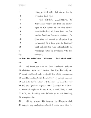 MDM13048                                                     S.L.C.

                                  18
 1                  States received under that subpart for the
 2                  preceding fiscal year.
 3                       ‘‘(ii)   MINIMUM    ALLOCATIONS.—No

 4                  State shall receive less than an amount
 5                  equal to 0.5 percent of the total amount
 6                  made available to all States from the Pro-
 7                  moting American Ingenuity Account. If a
 8                  State does not request an allocation from
 9                  the Account for a fiscal year, the Secretary
10                  shall reallocate the State’s allocation to the
11                  remaining States in accordance with this
12                  section.’’.
13   SEC. 403. STEM EDUCATION GRANT APPLICATION PROC-

14                ESS.

15         (a) APPLICATION.—Each State desiring to receive an
16 allocation from the Promoting American Ingenuity Ac-
17 count established under section 286(w) of the Immigration
18 and Nationality Act (8 U.S.C. 1356(w)) submit an appli-
19 cation to the Secretary of Education that describes how
20 the State plans to improve STEM education to meet the
21 needs of employers in the State, at such time, in such
22 form, and including such information as the Secretary
23 may prescribe.
24         (b) APPROVAL.—The Secretary of Education shall
25 approve any application submitted under subsection (a)
 