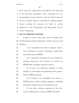MDM13048                                                  S.L.C.

                               19
 1 that meets the requirements prescribed by the Secretary
 2 if the Secretary determines, after evaluating the rec-
 3 ommendations of peer reviewers, that the State’s plan for
 4 the use of funds would be successful in making progress
 5 toward meeting the purposes set forth in section
 6 286(w)(2) of the Immigration and Nationality Act (8
 7 U.S.C. 1356(w)(2)).
 8   SEC. 404. APPROVED ACTIVITIES.

 9         A State or other entity that receives funding from
10 the Promoting American Ingenuity Account may use such
11 funding—
12             (1) to strengthen the State’s academic achieve-
13         ment standards in science, technology, engineering,
14         and mathematics (STEM);
15             (2) to implement strategies for the recruitment,
16         training, placement, and retention of teachers in
17         STEM fields, including computer science;
18             (3) to carry out initiatives designed to assist
19         students in succeeding and graduating from postsec-
20         ondary STEM programs;
21             (4) to improve the availability and access to
22         STEM-related worker training programs, including
23         community college courses and programs; and
24             (5) for other activities approved by the Sec-
25         retary of Education to improve STEM education.
 