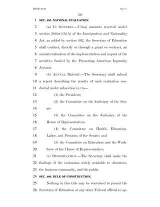 MDM13048                                                  S.L.C.

                                 20
 1   SEC. 405. NATIONAL EVALUATION.

 2         (a) IN GENERAL.—Using amounts reserved under
 3 section 286(w)(3)(A) of the Immigration and Nationality
 4 Act, as added by section 402, the Secretary of Education
 5 shall conduct, directly or through a grant or contract, an
 6 annual evaluation of the implementation and impact of the
 7 activities funded by the Promoting American Ingenuity
 8 Account.
 9         (b) ANNUAL REPORT.—The Secretary shall submit
10 a report describing the results of each evaluation con-
11 ducted under subsection (a) to—
12               (1) the President;
13               (2) the Committee on the Judiciary of the Sen-
14         ate
15               (3) the Committee on the Judiciary of the
16         House of Representatives
17               (4) the Committee on Health, Education,
18         Labor, and Pensions of the Senate; and
19               (5) the Committee on Education and the Work-
20         force of the House of Representatives.
21         (c) DISSEMINATION.—The Secretary shall make the
22 findings of the evaluation widely available to educators,
23 the business community, and the public.
24   SEC. 406. RULE OF CONSTRUCTION.

25         Nothing in this title may be construed to permit the
26 Secretary of Education or any other Federal official to ap-
 