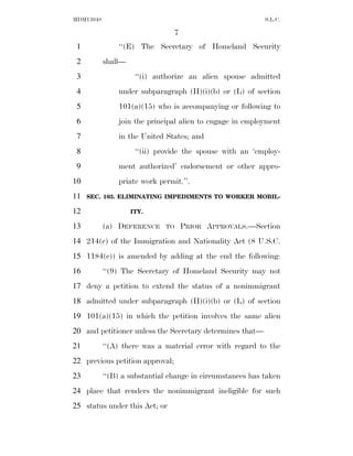 MDM13048                                                   S.L.C.

                                 7
 1             ‘‘(E) The Secretary of Homeland Security
 2         shall—
 3                   ‘‘(i) authorize an alien spouse admitted
 4             under subparagraph (H)(i)(b) or (L) of section
 5             101(a)(15) who is accompanying or following to
 6             join the principal alien to engage in employment
 7             in the United States; and
 8                   ‘‘(ii) provide the spouse with an ‘employ-
 9             ment authorized’ endorsement or other appro-
10             priate work permit.’’.
11   SEC. 103. ELIMINATING IMPEDIMENTS TO WORKER MOBIL-

12                  ITY.

13         (a) DEFERENCE     TO      PRIOR APPROVALS.—Section
14 214(c) of the Immigration and Nationality Act (8 U.S.C.
15 1184(c)) is amended by adding at the end the following:
16         ‘‘(9) The Secretary of Homeland Security may not
17 deny a petition to extend the status of a nonimmigrant
18 admitted under subparagraph (H)(i)(b) or (L) of section
19 101(a)(15) in which the petition involves the same alien
20 and petitioner unless the Secretary determines that—
21         ‘‘(A) there was a material error with regard to the
22 previous petition approval;
23         ‘‘(B) a substantial change in circumstances has taken
24 place that renders the nonimmigrant ineligible for such
25 status under this Act; or
 