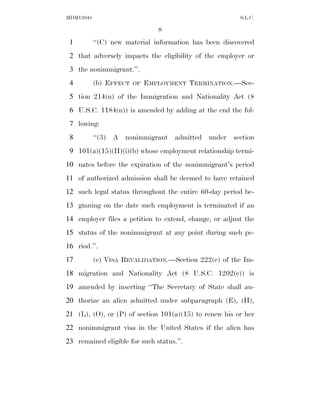 MDM13048                                                S.L.C.

                                8
 1         ‘‘(C) new material information has been discovered
 2 that adversely impacts the eligibility of the employer or
 3 the nonimmigrant.’’.
 4         (b) EFFECT   OF   EMPLOYMENT TERMINATION.—Sec-
 5 tion 214(n) of the Immigration and Nationality Act (8
 6 U.S.C. 1184(n)) is amended by adding at the end the fol-
 7 lowing:
 8         ‘‘(3) A nonimmigrant admitted under section
 9 101(a)(15)(H)(i)(b) whose employment relationship termi-
10 nates before the expiration of the nonimmigrant’s period
11 of authorized admission shall be deemed to have retained
12 such legal status throughout the entire 60-day period be-
13 ginning on the date such employment is terminated if an
14 employer files a petition to extend, change, or adjust the
15 status of the nonimmigrant at any point during such pe-
16 riod.’’.
17         (c) VISA REVALIDATION.—Section 222(c) of the Im-
18 migration and Nationality Act (8 U.S.C. 1202(c)) is
19 amended by inserting ‘‘The Secretary of State shall au-
20 thorize an alien admitted under subparagraph (E), (H),
21 (L), (O), or (P) of section 101(a)(15) to renew his or her
22 nonimmigrant visa in the United States if the alien has
23 remained eligible for such status.’’.
 