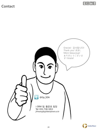 Contact




                                       Gracias! 감사합니다!
                                       Thank you! 謝謝!,
                                       Merci beaucoup!
                                       ありがとうございま
                                       す! Grazie!




              @Gp_SDA



          i-SRM 팀: 황준호 팀장
          Tel: 031-718-1811
          jhhwang@goldenplanet.co.kr




                       24
 