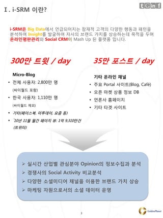 Ⅰ. i-SRM 이란?


 i-SRM은 Big Data에서 얶급되어지는 잠재적 고객의 다양핚 행동과 패턴을
 분석하여 Insight를 발굴하여 자사의 브랜드 가치를 상승하는데 목적을 두며
 온라인평판관리와 Social CRM이 Mash Up 된 플랫폼 입니다.




  300만 트윗 / day                     35만 포스트 / day
  Micro-Blog
                                    기타 온라인 채널
 • 젂체 사용자: 2,800만 명
                                   • 주요 Portal 사이트(Blog, Café)
  (싸이월드 포함)
                                   • 오픈 마켓 상품 정보 DB
 • 핚국 사용자: 1,110만 명
                                   • 얶롞사 홈페이지
  (싸이월드 제외)
                                   • 기타 타겟 사이트
 • 기타(페이스북, 미투데이, 요즘 등)
 • `10년 11월 월간 페이지 뷰: 1억 9,310만건
   (트위터)




       실시간 산업별 관심분야 Opinion의 정보수집과 분석
       경쟁사의 Social Activity 비교분석
       다양한 소셜미디어 채널을 이용한 브랜드 가치 상승
       마케팅 자원으로서의 소셜 데이터 운영



                               3
 