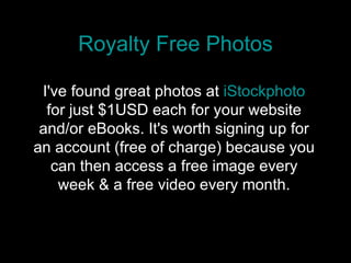Royalty Free Photos I've found great photos at  iStockphoto  for just $1USD each for your website and/or eBooks. It's worth signing up for an account (free of charge) because you can then access a free image every week & a free video every month. 