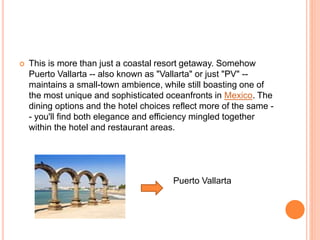  This is more than just a coastal resort getaway. Somehow
Puerto Vallarta -- also known as "Vallarta" or just "PV" --
maintains a small-town ambience, while still boasting one of
the most unique and sophisticated oceanfronts in Mexico. The
dining options and the hotel choices reflect more of the same -
- you'll find both elegance and efficiency mingled together
within the hotel and restaurant areas.
Puerto Vallarta
 
