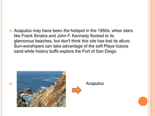  Acapulco may have been the hotspot in the 1950s, when stars
like Frank Sinatra and John F. Kennedy flocked to its
glamorous beaches, but don't think this site has lost its allure.
Sun-worshipers can take advantage of the soft Playa Icacos
sand while history buffs explore the Fort of San Diego.
 Acapulco
 