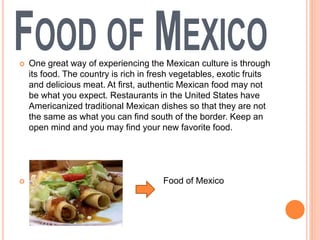  One great way of experiencing the Mexican culture is through
its food. The country is rich in fresh vegetables, exotic fruits
and delicious meat. At first, authentic Mexican food may not
be what you expect. Restaurants in the United States have
Americanized traditional Mexican dishes so that they are not
the same as what you can find south of the border. Keep an
open mind and you may find your new favorite food.
 Food of Mexico
 