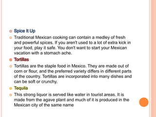  Spice It Up
 Traditional Mexican cooking can contain a medley of fresh
and powerful spices. If you aren't used to a lot of extra kick in
your food, play it safe. You don't want to start your Mexican
vacation with a stomach ache.
 Tortillas
 Tortillas are the staple food in Mexico. They are made out of
corn or flour, and the preferred variety differs in different parts
of the country. Tortillas are incorporated into many dishes and
can be soft or crunchy.
 Tequila
 This strong liquor is served like water in tourist areas. It is
made from the agave plant and much of it is produced in the
Mexican city of the same name
 