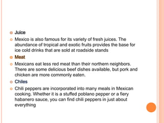  Juice
 Mexico is also famous for its variety of fresh juices. The
abundance of tropical and exotic fruits provides the base for
ice cold drinks that are sold at roadside stands
 Meat
 Mexicans eat less red meat than their northern neighbors.
There are some delicious beef dishes available, but pork and
chicken are more commonly eaten.
 Chiles
 Chili peppers are incorporated into many meals in Mexican
cooking. Whether it is a stuffed poblano pepper or a fiery
habanero sauce, you can find chili peppers in just about
everything
 